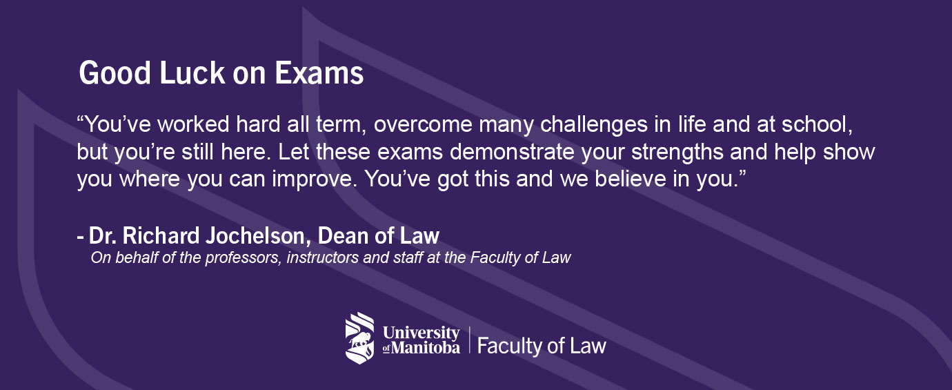 Good luck on exams! "You've worked hard all term, overcome many challenges in life and at school, but you're still here. Let these exams demonstrate your strengths and help show you where you can improve. You've got this and we believe in you." - Dr. Richard Jochelson, Dean of Law On behalf of the professors, instructors and staff at the Faculty of Law