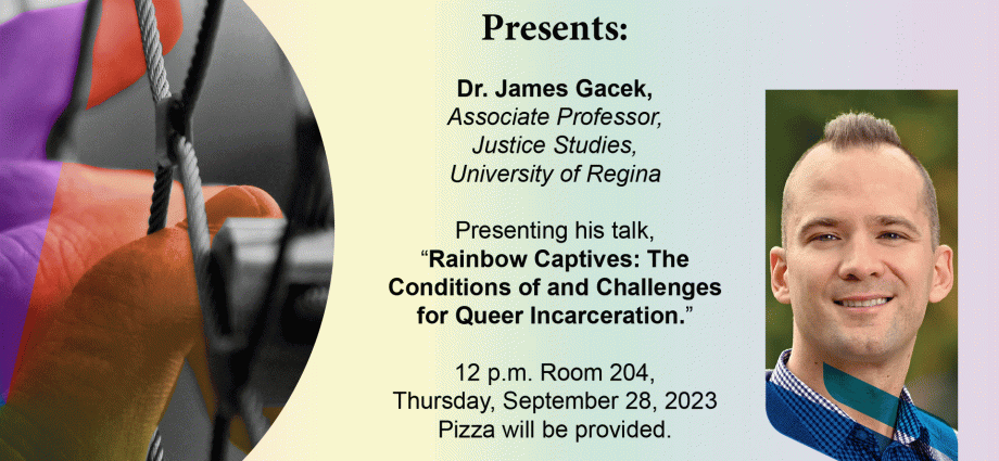 Distinguished Visitors Lecture Series James Gacek Associate Professor, Justice Studies, University of Regina, Rainbow Captives: The Conditions of and Challenges for Queer Incarceration 12pm Room 204 Robson Hall Thursday, September 26 Pizza Provided University of Manitoba Faculty of Law